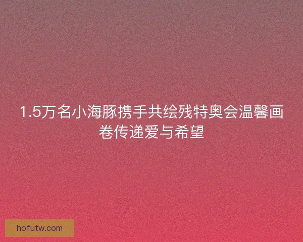 1.5万名小海豚携手共绘残特奥会温馨画卷传递爱与希望 1.5万名小海豚携手共绘残特奥会温馨画卷传递爱与希望