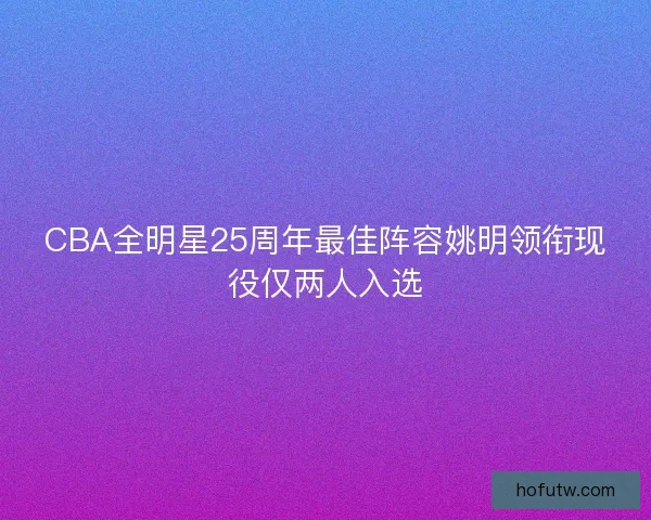CBA全明星25周年最佳阵容姚明领衔现役仅两人入选