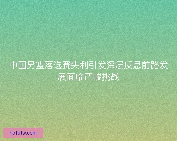 中国男篮落选赛失利引发深层反思前路发展面临严峻挑战