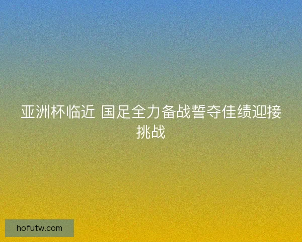 亚洲杯临近 国足全力备战誓夺佳绩迎接挑战