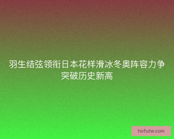 羽生结弦领衔日本花样滑冰冬奥阵容力争突破历史新高 羽生结弦领衔日本花样滑冰冬奥阵容力争突破历史新高