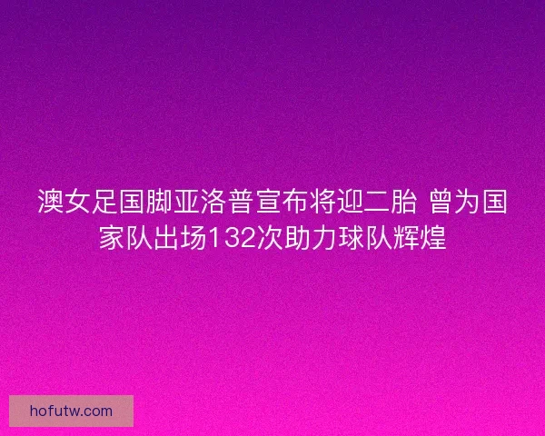 澳女足国脚亚洛普宣布将迎二胎 曾为国家队出场132次助力球队辉煌
