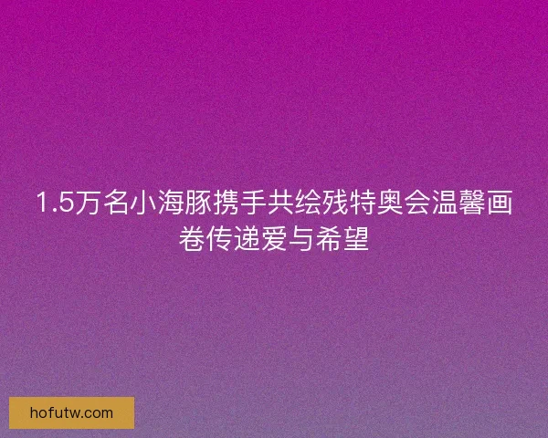 1.5万名小海豚携手共绘残特奥会温馨画卷传递爱与希望