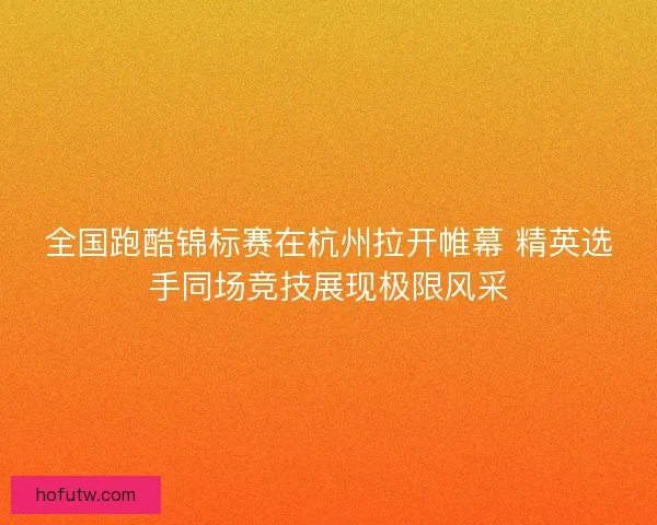 全国跑酷锦标赛在杭州拉开帷幕 精英选手同场竞技展现极限风采