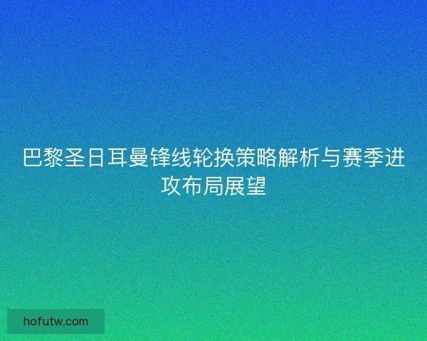 巴黎圣日耳曼锋线轮换策略解析与赛季进攻布局展望