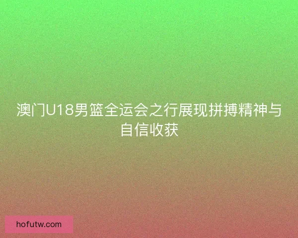 澳门U18男篮全运会之行展现拼搏精神与自信收获