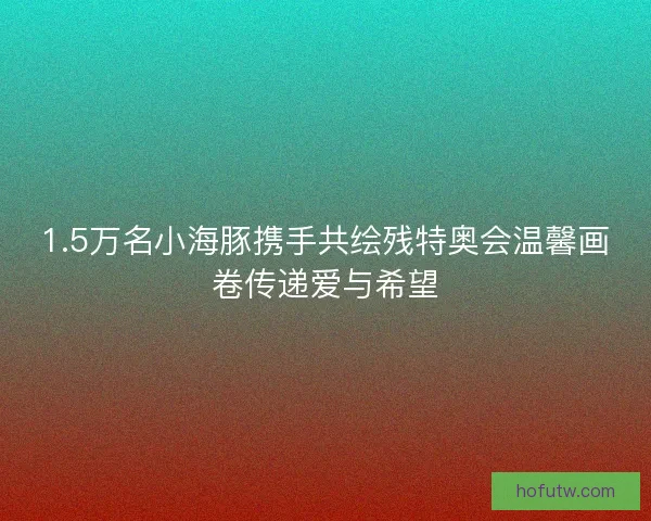1.5万名小海豚携手共绘残特奥会温馨画卷传递爱与希望