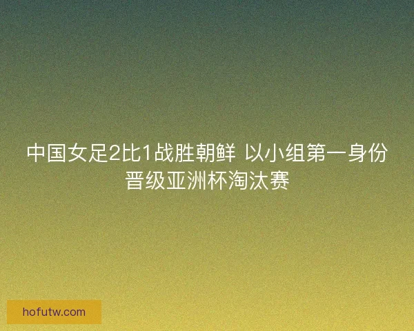 中国女足2比1战胜朝鲜 以小组第一身份晋级亚洲杯淘汰赛