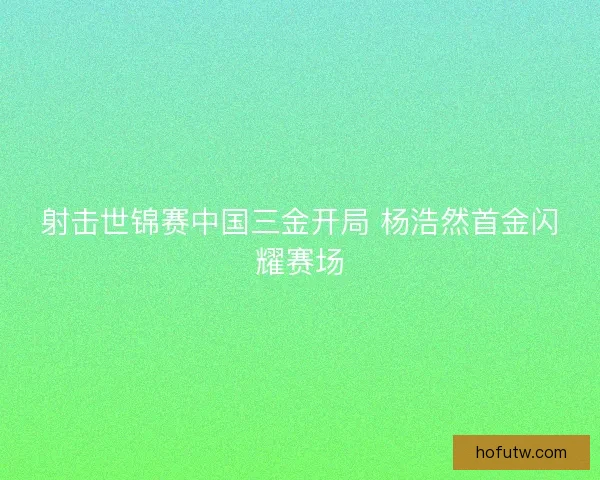 射击世锦赛中国三金开局 杨浩然首金闪耀赛场