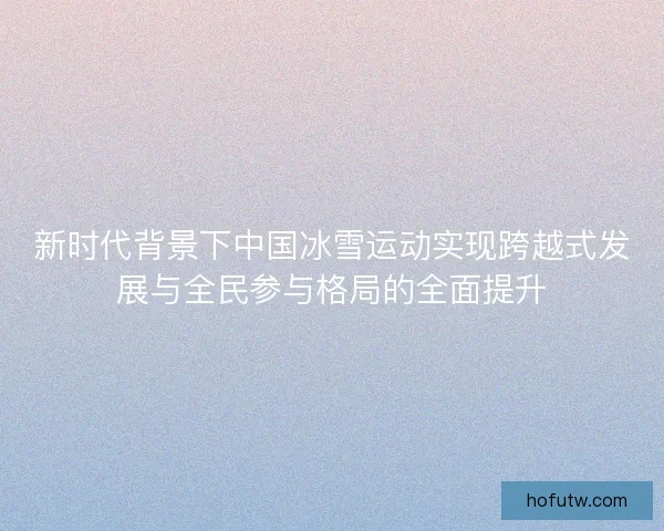 新时代背景下中国冰雪运动实现跨越式发展与全民参与格局的全面提升