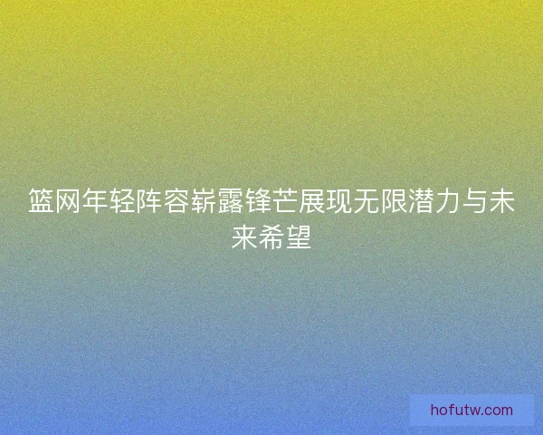 篮网年轻阵容崭露锋芒展现无限潜力与未来希望