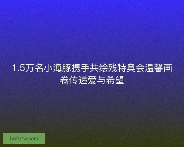 1.5万名小海豚携手共绘残特奥会温馨画卷传递爱与希望
