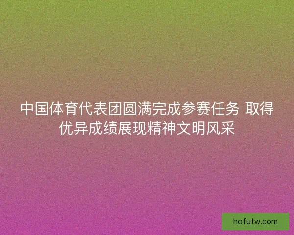 中国体育代表团圆满完成参赛任务 取得优异成绩展现精神文明风采