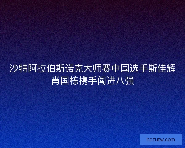 沙特阿拉伯斯诺克大师赛中国选手斯佳辉肖国栋携手闯进八强 沙特阿拉伯斯诺克大师赛中国选手斯佳辉肖国栋携手闯进八强