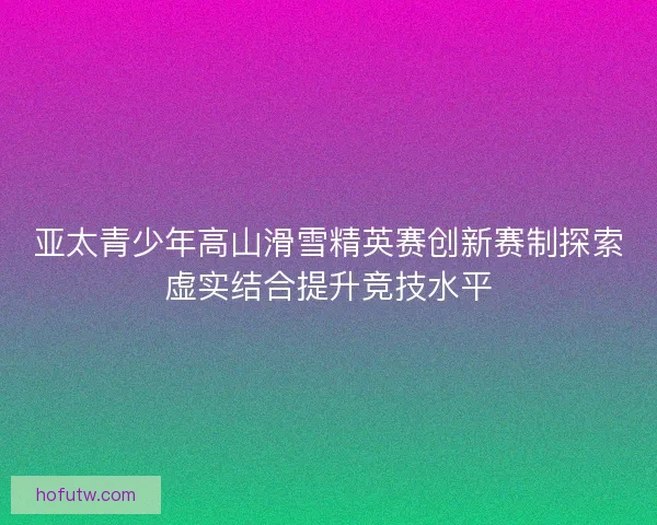 亚太青少年高山滑雪精英赛创新赛制探索虚实结合提升竞技水平